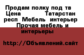 Продам полку под тв › Цена ­ 5 000 - Татарстан респ. Мебель, интерьер » Прочая мебель и интерьеры   